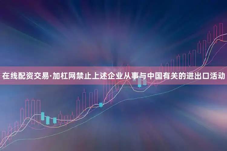 在线配资交易·加杠网禁止上述企业从事与中国有关的进出口活动