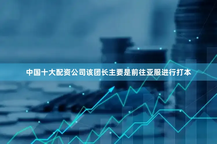 中国十大配资公司该团长主要是前往亚服进行打本
